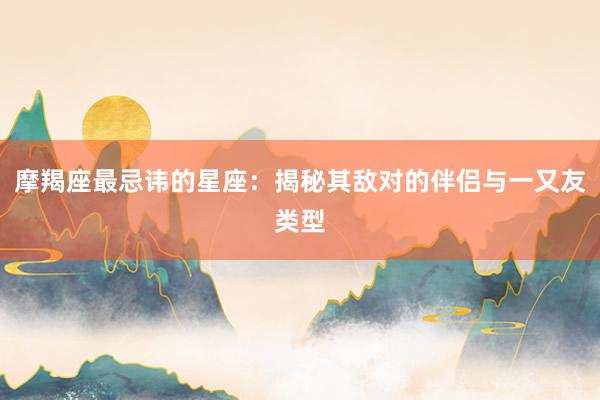 摩羯座最忌讳的星座：揭秘其敌对的伴侣与一又友类型